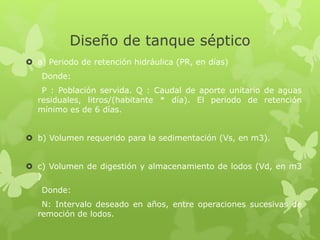 Diseño de tanque séptico
 a) Periodo de retención hidráulica (PR, en días)
Donde:
P : Población servida. Q : Caudal de aporte unitario de aguas
residuales, litros/(habitante * día). El periodo de retención
mínimo es de 6 días.
 b) Volumen requerido para la sedimentación (Vs, en m3).
 c) Volumen de digestión y almacenamiento de lodos (Vd, en m3
)
Donde:
N: Intervalo deseado en años, entre operaciones sucesivas de
remoción de lodos.
 