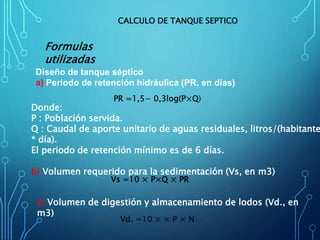 PR =1,5− 0,3log(P×Q)
Diseño de tanque séptico
a) Periodo de retención hidráulica (PR, en días)
CALCULO DE TANQUE SEPTICO
Vs =10 × P×Q × PR
Donde:
P : Población servida.
Q : Caudal de aporte unitario de aguas residuales, litros/(habitante
* día).
El periodo de retención mínimo es de 6 días.
b) Volumen requerido para la sedimentación (Vs, en m3)
Vd. =10 × × P × N
c) Volumen de digestión y almacenamiento de lodos (Vd., en
m3)
Formulas
utilizadas
 