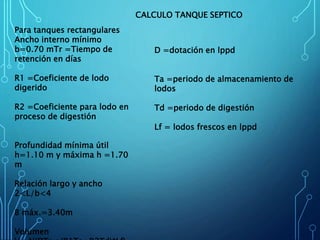 Para tanques rectangulares
Ancho interno mínimo
b=0.70 mTr =Tiempo de
retención en días
R1 =Coeficiente de lodo
digerido
R2 =Coeficiente para lodo en
proceso de digestión
Profundidad mínima útil
h=1.10 m y máxima h =1.70
m
Relación largo y ancho
2<L/b<4
B máx.=3.40m
Volumen
D =dotación en lppd
Ta =periodo de almacenamiento de
lodos
Td =periodo de digestión
Lf = lodos frescos en lppd
CALCULO TANQUE SEPTICO
 