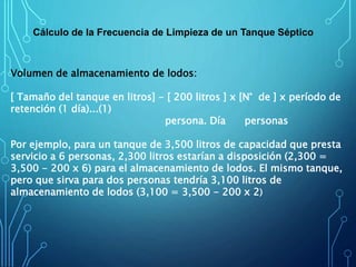 Cálculo de la Frecuencia de Limpieza de un Tanque Séptico
Volumen de almacenamiento de lodos:
[ Tamaño del tanque en litros] - [ 200 litros ] x [N° de ] x período de
retención (1 día)...(1)
persona. Día personas
Por ejemplo, para un tanque de 3,500 litros de capacidad que presta
servicio a 6 personas, 2,300 litros estarían a disposición (2,300 =
3,500 - 200 x 6) para el almacenamiento de lodos. El mismo tanque,
pero que sirva para dos personas tendría 3,100 litros de
almacenamiento de lodos (3,100 = 3,500 - 200 x 2)
 