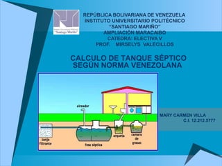 REPÚBLICA BOLIVARIANA DE VENEZUELA
INSTITUTO UNIVERSITARIO POLITÉCNICO
“SANTIAGO MARIÑO”
AMPLIACIÓN MARACAIBO
CATEDRA: ELECTIVA V
PROF. MIRSELYS VALECILLOS
MARY CARMEN VILLA
C.I. 12.212.5777
CALCULO DE TANQUE SÉPTICO
SEGÚN NORMA VENEZOLANA
 