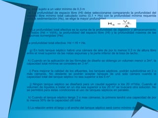 Donde,
Ho, está sujeto a un valor mínimo de 0,3 m
e) La profundidad de espacio libre (Hl) debe seleccionarse comparando la profundidad del
espacio libre mínimo total calculado como (0,1 + Ho) con la profundidad mínima requerida
para la sedimentación (Hs), se elige la mayor profundidad.
f) La profundidad total efectiva es la suma de la profundidad de digestión y almacenamiento
de lodos (Hd = Vd/A), la profundidad del espacio libre (Hl) y la profundidad máxima de las
espumas sumergidas (He).
La profundidad total efectiva: Hd + Hl + He.
g) En todo tanque séptico habrá una cámara de aire de por lo menos 0,3 m de altura libre
entre el nivel superior de las natas espumas y la parte inferior de la losa de techo.
h) Cuando en la aplicación de las fórmulas de diseño se obtenga un volumen menor a 3m³, la
capacidad total mínima se considera en 3 m³.
i) Para mejorar la calidad de los efluentes, los tanques sépticos, podrán subdividirse en 2 o
más cámaras. No obstante se podrán aceptar tanques de una sola cámara cuando la
capacidad total del tanque séptico no sea superior a los 5 m³.
j) Ningún tanque séptico se diseñará para un caudal superior a los 20 m³/día. Cuando el
volumen de líquidos a tratar en un día sea superior a los 20 m³ se buscará otra solución. No
se permitirá para estas condiciones el uso de tanques sépticos en paralelo.
k) Cuando el tanque séptico tenga 2 o mas cámaras, la primera tendrá una capacidad de por
lo menos 50% de la capacidad útil total.
l) La relación entre el largo y el ancho del tanque séptico será como mínimo de 2:1
 