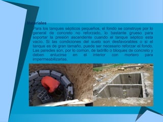 Materiales
Para los tanques sépticos pequeños, el fondo se construye por lo
general de concreto no reforzado, lo bastante grueso para
soportar la presión ascendente cuando el tanque séptico esta
vacío. Si las condiciones del suelo son desfavorables o si el
tanque es de gran tamaño, puede ser necesario reforzar el fondo.
Las paredes son, por lo común, de ladrillo o bloques de concreto y
deben enlucirse en el interior con mortero para
impermeabilizarlas.
 