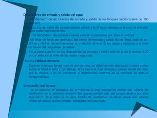 Dispositivos de entrada y salida del agua
a) El diámetro de las tuberías de entrada y salida de los tanques sépticos será de 100
mm (4”)
b) La cota de salida del tanque séptico estará a 0,05 m por debajo de la cota de entrada,
para evitar represamientos.
c) Los dispositivos de entrada y salida estarán constituidos por Tees o cortinas
d) El nivel de fondo de cortinas o las bocas de entrada y salida de las Tees, estarán a –
0,3 m y –0,4 m respectivamente, con relación al nivel de las natas y espumas y el nivel
de fondo del dispositivo de salida.
e) La parte superior de los dispositivos de entrada y salida estarán a por lo menos 0,20
m con relación al nivel de las natas y espumas.
Muro o tabique divisorio
Cuando el tanque tenga mas de una cámara, se deben prever aberturas o pases cortos
sobre el nivel el lodo y por debajo de la espuma. Las ranuras o pases deben ser dos,
por lo menos, a fin de mantener la distribución uniforme de la corriente en todo el
tanque séptico.
Ventilación del tanque
Si el sistema de desagüe de la vivienda u otra edificación posee una tubería de
ventilación en su extremo superior, los gases pueden salir del tanque séptico por este
dispositivo. Si el sistema no ésta dotado de ventilación, se debe prever una tubería
desde el tanque séptico mismo, protegida con una malla.
 