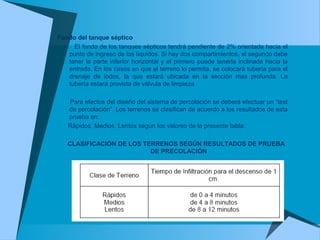 Fondo del tanque séptico
El fondo de los tanques sépticos tendrá pendiente de 2% orientada hacia el
punto de ingreso de los líquidos. Si hay dos compartimientos, el segundo debe
tener la parte inferior horizontal y el primero puede tenerla inclinada hacia la
entrada. En los casos en que el terreno lo permita, se colocará tubería para el
drenaje de lodos, la que estará ubicada en la sección mas profunda. La
tubería estará provista de válvula de limpieza.
Para efectos del diseño del sistema de percolación se deberá efectuar un “test
de percolación”. Los terrenos se clasifican de acuerdo a los resultados de esta
prueba en:
Rápidos, Medios, Lentos según los valores de la presente tabla:
CLASIFICACIÓN DE LOS TERRENOS SEGÚN RESULTADOS DE PRUEBA
DE PRECOLACIÓN
 