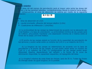 GUÍA DE DISEÑO
a) El área útil del campo de percolación será el mayor valor entre las áreas del
fondo y de las paredes laterales, contabilizándolas desde la tubería hacia abajo.
En consecuencia, el área de absorción se estima por medio de la siguiente
relación:
Donde:
A : área de absorción en (m2)
Q : caudal promedio, efluente del tanque séptico (L/día)
R : Coeficiente de infiltración ( Lt/m2/dia).
b) La profundidad de las zanjas se determinará de acuerdo con la elevación del
nivel freático y la tasa de precolación. La profundidad mínima de las zanjas será
de 0,60cm, procurando mantener una separación mínima de 2 metros entre el
fondo de la zanja y el nivel freático.
c) El ancho de las zanjas estará en función de la capacidad de percolación de
los terrenos y podrá variar entre un mínimo de 0,45 m y un máximo de 0,9 m.
d) La longitud de las zanjas se determinará de acuerdo con la tasa de
percolación y el ancho de las zanjas, el cual podrá variar entre un mínimo de
0,45 m y un máximo de 0,9m La configuración de las zanjas podrá tener
diferentes diseños dependiendo del tamaño y la forma de la zona de
eliminación disponible, la capacidad requerida y la topografía del área.
e) La longitud máxima de cada línea de drenes; será de 30 m. Todas las líneas
de drenaje serán de igual longitud, en lo posible.
 