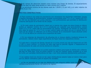 f) Todo campo de absorción tendrá como mínimo dos líneas de drenes. El espaciamiento
entre los ejes de cada zanja tendrá un valor mínimo de 2 metros.
g) La pendiente mínima de los drenes será de 1,50/00 (1,5 por mil) y un valor máximo de
50/00 (5 por mil).
ASPECTOS CONSTRUCTIVOS
a) Para construir una zanja de precolación son necesarios los siguientes materiales: gravas
o piedras trituradas de granulometría variable comprendida entre 1,5 y 5 cm, tubería de PVC
de 100 mm de diámetro con juntas abiertas o con perforaciones que permitan la distribución
uniforme del liquido en el fondo de las zanjas.
b) En toda zanja de percolación habrá por lo menos dos capas de grava limpia la inferior
tendrá un espesor mínimo de 0,15 m constituida por material cuya granulometría variará
entre 2,5 a 5 cm. sobre ella se acomodarán los drenes. Rodeando los drenes se colocaran
otra capa de grava de 1,5 a 5 cm, la que cubrirá hasta una altura de por lo menos 5cm el
resto de las zanjas se rellenará con la tierra extraída de la excavación hasta alcanzar entre
10 a 15 cm de altura por encima de la superficie del suelo.
c) En los sistemas de disposición de efluentes de un tanque séptico mediante tanques de
percolación, deberá haber cajas repartidoras de flujos hacia los respectivos drenes.
d) Cada dren o conjunto de drenes, llevará en un punto inicial una caja de inspección es 0.60
x 0.60 m como mínimo. La función de esta caja será la permitir regular o inspeccionar el
funcionamiento de cada uno de los drenes en conjunto.
e) En las cajas distribuidoras se pondrá especial cuidado para lograr la distribución uniforme
del flujo de cada dren. Esto se podrá obtener ya sea por medias cañas vaciadas en la fosa
de fondo, por pantallas distribuidoras de flujo. o por otros sistemas debidamente justificados.
f) Las salidas hacia los drenes en las cajas distribuidoras estarán todas al mismo nivel salvo
que se utilicen vertederos para el reparto de caudales.
g) No se permitirá en la caja de distribución que ninguna salida hacia los drenes esté
ubicada exactamente frente a la tubería de ingreso.
 