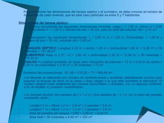 Para determinar las dimensiones del tanque séptico y el sumidero, se debe conocer el número de
habitantes de cada vivienda, que en este caso particular es entre 5 y 7 habitantes
Dimensiones del tanque séptico:
La Norma recomienda las siguientes dimensiones mínimas: Largo L = 1,95 m, Ancho A = 0,90
m, Profundidad P = 1,20 m y cámara de aire = 30 cm, para un total del volumen útil = 2,10 m³
Se escogieron las siguientes dimensiones: L = 2,00 m, A = 1,00 m, Profundidad = 1,40 m y
cámara de aire = 30 cm, volumen útil = 2,80 m³.
• TANQUES SÉPTICO: Longitud 2,30 m x ancho 1,30 m x profundidad 1,80 m = 5,38 m³ x 30
viviendas = 161,46 m³
• SUMIDEROS Área (π x D² / 4) = 3,80 m² x profundidad 3,30 m = 12,54 m³ x 30 viviendas =
376,20 m³
• ZANJAS = Longitud promedio de zanja para colocación de tuberías = 12 m x 0,40 m de ancho x
0,50 m de profundidad = 2,40 m³ x 30 viviendas = 72 m³
Sumando las excavaciones: 161,46 + 376,20 + 72 = 609,66 m³.
Los bloques se rellenarán con mortero de cemento-arena y quedarán debidamente cocidos para
soportar el empuje de tierra en la zanja y otras cargas a la que esté sometida la estructura. El
mortero deberá cubrir totalmente las uniones horizontales y verticales, con un espesor uniforme,
a fin de facilitar su posterior revestimiento.
Los tanques tendrán dos paredes de 2 x 1,4 m y dos paredes de 1 x 1,4, por lo tanto las paredes
necesarias serán:
 Longitud 2 m x Altura 1,4 m = 2,8 m² x 2 paredes = 5,6 m².
 Longitud 1 m x Altura 1,4 m = 1,4 m² x 2 paredes = 2,8 m².
 Área de paredes por tanque = 5,60 + 2,80 m² = 8,40 m²
 Área total = 30 viviendas x 8,40 m² = 252 m²
 