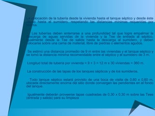 La colocación de la tubería desde la vivienda hasta el tanque séptico y desde éste
último hasta el sumidero, respetando las distancias mínimas requeridas por
Norma.
Las tuberías deben enterrarse a una profundidad tal que logre empalmar la
descarga de aguas servidas de la vivienda y la Tee de entrada al séptico,
igualmente desde la Tee de salida hasta la descarga al sumidero, y deben
colocarse sobre una cama de material, libre de piedras o elementos agudos.
Se estimó una distancia promedio de 9 m entre las viviendas y el tanque séptico y
se tomó la distancia mínima recomendable entre el séptico y el sumidero de 3 m.
Longitud total de tubería por vivienda = 9 + 3 = 12 m x 30 viviendas = 360 m.
La construcción de las tapas de los tanques sépticos y de los sumideros.
Todo tanque séptico estará provisto de una boca de visita de 0,60 x 0,60 m,
ubicada directamente encima del sitio donde convergen las pendientes en el fondo
del tanque.
Igualmente deberán proveerse tapas cuadradas de 0,30 x 0,30 m sobre las Tees
(entrada y salida) para su limpieza
 