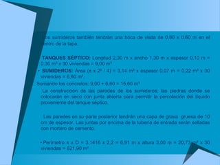 Los sumideros también tendrán una boca de visita de 0,60 x 0,60 m en el
centro de la tapa.
• TANQUES SÉPTICO: Longitud 2,30 m x ancho 1,30 m x espesor 0,10 m =
0.30 m³ x 30 viviendas = 9,00 m³
• SUMIDEROS: Área (π x 2² / 4) = 3,14 m² x espesor 0,07 m = 0,22 m³ x 30
viviendas = 6,60 m³.
Sumando los concretos: 9,00 + 6,60 = 15,60 m³
La construcción de las paredes de los sumideros; las piedras donde se
colocarán en seco con junta abierta para permitir la percolación del líquido
proveniente del tanque séptico.
Las paredes en su parte posterior tendrán una capa de grava gruesa de 10
cm de espesor. Las juntas por encima de la tubería de entrada serán selladas
con mortero de cemento.
• Perímetro π x D = 3,1416 x 2,2 = 6,91 m x altura 3,00 m = 20,73 m² x 30
viviendas = 621,90 m²
 