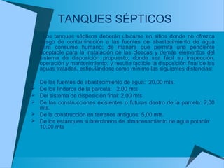 Los tanques sépticos deberán ubicarse en sitios donde no ofrezca
riesgo de contaminación a las fuentes de abastecimiento de agua
para consumo humano; de manera que permita una pendiente
aceptable para la instalación de las cloacas y demás elementos del
sistema de disposición propuesto; donde sea fácil su inspección,
operación y mantenimiento; y resulte factible la disposición final de las
aguas tratadas, estipulándose como mínimo las siguientes distancias:
 De las fuentes de abastecimiento de agua: 20,00 mts.
 De los linderos de la parcela: 2,00 mts
 Del sistema de disposición final: 2,00 mts
 De las construcciones existentes o futuras dentro de la parcela: 2,00
mts.
 De la construcción en terrenos antiguos: 5,00 mts.
 De los estanques subterráneos de almacenamiento de agua potable:
10,00 mts
TANQUES SÉPTICOS
 