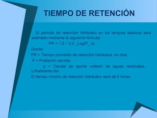 TIEMPO DE RETENCIÓN
El período de retención hidráulico en los tanques sépticos será
estimado mediante la siguiente fórmula:
PR = 1,5 − 0,3 _Log(P_ q)
Donde:
PR = Tiempo promedio de retención hidráulica, en días
P = Población servida
q = Caudal de aporte unitario de aguas residuales,
Lt/habitante.dia.
El tiempo mínimo de retención hidráulico será de 6 horas.
 