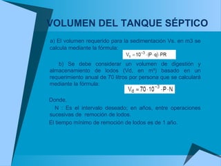 VOLUMEN DEL TANQUE SÉPTICO
a) El volumen requerido para la sedimentación Vs. en m3 se
calcula mediante la fórmula:
b) Se debe considerar un volumen de digestión y
almacenamiento de lodos (Vd, en m³) basado en un
requerimiento anual de 70 litros por persona que se calculará
mediante la fórmula:
Donde,
N : Es el intervalo deseado; en años, entre operaciones
sucesivas de remoción de lodos.
El tiempo mínimo de remoción de lodos es de 1 año.
 