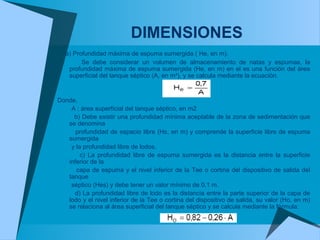 DIMENSIONES
a) Profundidad máxima de espuma sumergida ( He, en m).
Se debe considerar un volumen de almacenamiento de natas y espumas, la
profundidad máxima de espuma sumergida (He, en m) en el es una función del área
superficial del tanque séptico (A, en m²), y se calcula mediante la ecuación.
Donde,
A : área superficial del tanque séptico, en m2
b) Debe existir una profundidad mínima aceptable de la zona de sedimentación que
se denomina
profundidad de espacio libre (Hs, en m) y comprende la superficie libre de espuma
sumergida
y la profundidad libre de lodos.
c) La profundidad libre de espuma sumergida es la distancia entre la superficie
inferior de la
capa de espuma y el nivel inferior de la Tee o cortina del dispositivo de salida del
tanque
séptico (Hes) y debe tener un valor mínimo de 0,1 m.
d) La profundidad libre de lodo es la distancia entre la parte superior de la capa de
lodo y el nivel inferior de la Tee o cortina del dispositivo de salida, su valor (Ho, en m)
se relaciona al área superficial del tanque séptico y se calcula mediante la fórmula:
 