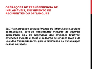 OPERAÇÕES DE TRANSFERÊNCIA DE
INFLAMÁVEIS, ENCHIMENTO DE
RECIPIENTES OU DE TANQUES
20.7.4 No processo de transferência de inflamáveis e líquidos
combustíveis, deve-se implementar medidas de controle
operacional e/ou de engenharia das emissões fugitivas,
emanadas durante a carga e descarga de tanques fixos e de
veículos transportadores, para a eliminação ou minimização
dessas emissões.
 