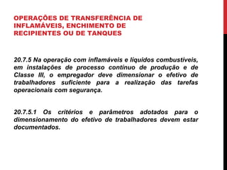 OPERAÇÕES DE TRANSFERÊNCIA DE
INFLAMÁVEIS, ENCHIMENTO DE
RECIPIENTES OU DE TANQUES
20.7.5 Na operação com inflamáveis e líquidos combustíveis,
em instalações de processo contínuo de produção e de
Classe III, o empregador deve dimensionar o efetivo de
trabalhadores suficiente para a realização das tarefas
operacionais com segurança.
20.7.5.1 Os critérios e parâmetros adotados para o
dimensionamento do efetivo de trabalhadores devem estar
documentados.
 