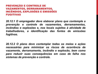 PREVENÇÃO E CONTROLE DE
VAZAMENTOS, DERRAMAMENTOS,
INCÊNDIOS, EXPLOSÕES E EMISSÕES
FUGITIVAS
20.12.1 O empregador deve elaborar plano que contemple a
prevenção e controle de vazamentos, derramamentos,
incêndios e explosões e, nos locais sujeitos à atividade de
trabalhadores, a identificação das fontes de emissões
fugitivas.
20.12.2 O plano deve contemplar todos os meios e ações
necessárias para minimizar os riscos de ocorrência de
vazamento, derramamento, incêndio e explosão, bem como
para reduzir suas consequências em caso de falha nos
sistemas de prevenção e controle.
 