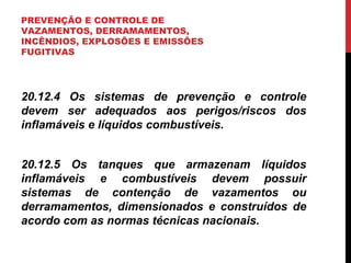PREVENÇÃO E CONTROLE DE
VAZAMENTOS, DERRAMAMENTOS,
INCÊNDIOS, EXPLOSÕES E EMISSÕES
FUGITIVAS
20.12.4 Os sistemas de prevenção e controle
devem ser adequados aos perigos/riscos dos
inflamáveis e líquidos combustíveis.
20.12.5 Os tanques que armazenam líquidos
inflamáveis e combustíveis devem possuir
sistemas de contenção de vazamentos ou
derramamentos, dimensionados e construídos de
acordo com as normas técnicas nacionais.
 
