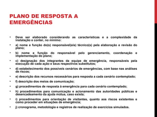 PLANO DE RESPOSTA A
EMERGÊNCIAS
• Deve ser elaborado considerando as características e a complexidade da
instalação e conter, no mínimo:
• a) nome e função do(s) responsável(eis) técnico(s) pela elaboração e revisão do
plano;
• b) nome e função do responsável pelo gerenciamento, coordenação e
implementação do plano;
• c) designação dos integrantes da equipe de emergência, responsáveis pela
execução de cada ação e seus respectivos substitutos;
• d) estabelecimento dos possíveis cenários de emergências, com base nas análises
de riscos;
• e) descrição dos recursos necessários para resposta a cada cenário contemplado;
• f) descrição dos meios de comunicação;
• g) procedimentos de resposta à emergência para cada cenário contemplado;
• h) procedimentos para comunicação e acionamento das autoridades públicas e
desencadeamento da ajuda mútua, caso exista;
• i) procedimentos para orientação de visitantes, quanto aos riscos existentes e
como proceder em situações de emergência;
• j) cronograma, metodologia e registros de realização de exercícios simulados.
 
