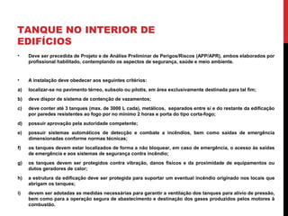 TANQUE NO INTERIOR DE
EDIFÍCIOS
• Deve ser precedida de Projeto e de Análise Preliminar de Perigos/Riscos (APP/APR), ambos elaborados por
profissional habilitado, contemplando os aspectos de segurança, saúde e meio ambiente.
• A instalação deve obedecer aos seguintes critérios:
a) localizar-se no pavimento térreo, subsolo ou pilotis, em área exclusivamente destinada para tal fim;
b) deve dispor de sistema de contenção de vazamentos;
c) deve conter até 3 tanques (max. de 3000 L cada), metálicos, separados entre si e do restante da edificação
por paredes resistentes ao fogo por no mínimo 2 horas e porta do tipo corta-fogo;
d) possuir aprovação pela autoridade competente;
e) possuir sistemas automáticos de detecção e combate a incêndios, bem como saídas de emergência
dimensionadas conforme normas técnicas;
f) os tanques devem estar localizados de forma a não bloquear, em caso de emergência, o acesso às saídas
de emergência e aos sistemas de segurança contra incêndio;
g) os tanques devem ser protegidos contra vibração, danos físicos e da proximidade de equipamentos ou
dutos geradores de calor;
h) a estrutura da edificação deve ser protegida para suportar um eventual incêndio originado nos locais que
abrigam os tanques;
i) devem ser adotadas as medidas necessárias para garantir a ventilação dos tanques para alívio de pressão,
bem como para a operação segura de abastecimento e destinação dos gases produzidos pelos motores à
combustão.
 