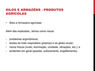 SILOS E ARMAZÉNS - PRODUTOS
AGRÍCOLAS
• Silos e Armazéns agrícolas:
Além das explosões...temos como riscos:
- problemas ergonômicos;
- lesões do trato respiratório (poeiras) e do globo ocular;
- riscos físicos (ruído, iluminação, umidade, vibrações, etc.); e
- acidentes em geral (quedas, sufocamento, engolfamento).
 