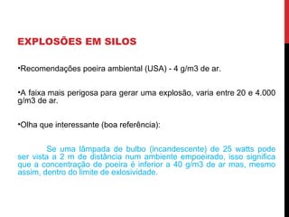 EXPLOSÕES EM SILOS
•Recomendações poeira ambiental (USA) - 4 g/m3 de ar.
•A faixa mais perigosa para gerar uma explosão, varia entre 20 e 4.000
g/m3 de ar.
•Olha que interessante (boa referência):
Se uma lâmpada de bulbo (incandescente) de 25 watts pode
ser vista a 2 m de distância num ambiente empoeirado, isso significa
que a concentração de poeira é inferior a 40 g/m3 de ar mas, mesmo
assim, dentro do limite de exlosividade.
 
