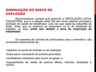 DIMINUIÇÃO DO RISCO DE
EXPLOSÃO
Recomenda-se, sempre que possível, a VENTILAÇÃO LOCAL
EXAUSTORA, que é a solução ideal. Ela tem como objetivo principal a
proteção da saúde do trabalhador, uma vez que capta os poluentes da
fonte, antes que os mesmos se dispersem no ar do ambiente de
trabalho, ou seja, antes que atinjam a zona de respiração do
trabalhador.
Os sistemas de controle de particulados para a atmosfera, são
compostos basicamente de:
•captores no ponto de entrada ou de captação;
•dutos para o transporte do produto granulado;
•ventiladores industriais para mover os gases; e
•equipamentos de coleta de poeiras (filtros, ciclones, lavadores e
outros).
 