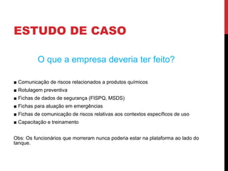 ESTUDO DE CASO
O que a empresa deveria ter feito?
■ Comunicação de riscos relacionados a produtos químicos
■ Rotulagem preventiva
■ Fichas de dados de segurança (FISPQ, MSDS)
■ Fichas para atuação em emergências
■ Fichas de comunicação de riscos relativas aos contextos específicos de uso
■ Capacitação e treinamento
Obs: Os funcionários que morreram nunca poderia estar na plataforma ao lado do
tanque.
 