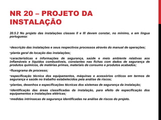 NR 20 – PROJETO DA
INSTALAÇÃO
20.5.2 No projeto das instalações classes II e III devem constar, no mínimo, e em língua
portuguesa:
•descrição das instalações e seus respectivos processos através do manual de operações;
•planta geral de locação das instalações;
•características e informações de segurança, saúde e meio ambiente relativas aos
inflamáveis e líquidos combustíveis, constantes nas fichas com dados de segurança de
produtos químicos, de matérias primas, materiais de consumo e produtos acabados;
•fluxograma de processo;
•especificação técnica dos equipamentos, máquinas e acessórios críticos em termos de
segurança e saúde no trabalho estabelecidos pela análise de riscos;
•plantas, desenhos e especificações técnicas dos sistemas de segurança da instalação;
•identificação das áreas classificadas da instalação, para efeito de especificação dos
equipamentos e instalações elétricas;
•medidas intrínsecas de segurança identificadas na análise de riscos do projeto.
 