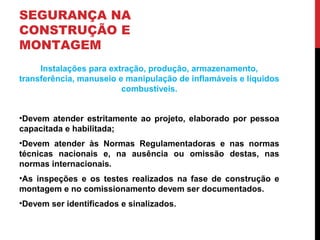 SEGURANÇA NA
CONSTRUÇÃO E
MONTAGEM
Instalações para extração, produção, armazenamento,
transferência, manuseio e manipulação de inflamáveis e líquidos
combustíveis.
•Devem atender estritamente ao projeto, elaborado por pessoa
capacitada e habilitada;
•Devem atender às Normas Regulamentadoras e nas normas
técnicas nacionais e, na ausência ou omissão destas, nas
normas internacionais.
•As inspeções e os testes realizados na fase de construção e
montagem e no comissionamento devem ser documentados.
•Devem ser identificados e sinalizados.
 