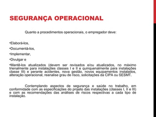 SEGURANÇA OPERACIONAL
Quanto a procedimentos operacionais, o empregador deve:
•Elaborá-los,
•Documentá-los,
•Implementar,
•Divulgar e
•Mantê-los atualizados (devem ser revisados e/ou atualizados, no máximo
trienalmente para instalações classes I e II e quinquenalmente para instalações
classe III) e perante acidentes, nova gestão, novos equipamentos instalados,
alteração operacional, reanalise grau de risco, solicitações da CIPA ou SESMT.
Contemplando aspectos de segurança e saúde no trabalho, em
conformidade com as especificações do projeto das instalações (classes I, II e III)
e com as recomendações das análises de riscos respectivas a cada tipo de
instalação.
 