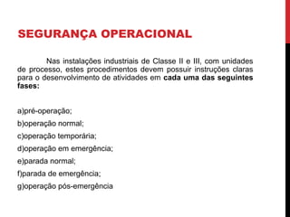 SEGURANÇA OPERACIONAL
Nas instalações industriais de Classe II e III, com unidades
de processo, estes procedimentos devem possuir instruções claras
para o desenvolvimento de atividades em cada uma das seguintes
fases:
a)pré-operação;
b)operação normal;
c)operação temporária;
d)operação em emergência;
e)parada normal;
f)parada de emergência;
g)operação pós-emergência
 