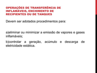 OPERAÇÕES DE TRANSFERÊNCIA DE
INFLAMÁVEIS, ENCHIMENTO DE
RECIPIENTES OU DE TANQUES
Devem ser adotados procedimentos para:
a)eliminar ou minimizar a emissão de vapores e gases
inflamáveis;
b)controlar a geração, acúmulo e descarga de
eletricidade estática.
 
