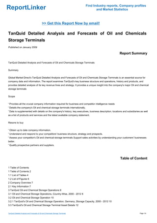 Find Industry reports, Company profiles
ReportLinker                                                                            and Market Statistics



                                             >> Get this Report Now by email!

TanQuid Detailed Analysis and Forecasts of Oil and Chemicals
Storage Terminals
Published on January 2009

                                                                                                           Report Summary

TanQuid Detailed Analysis and Forecasts of Oil and Chemicals Storage Terminals


Summary


Global Market Direct's TanQuid Detailed Analysis and Forecasts of Oil and Chemicals Storage Terminals is an essential source for
company data and information. The report examines TanQuid's key business structure and operations, history and products, and
provides detailed analysis of its key revenue lines and strategy. It provides a unique insight into the company's major Oil and chemical
storage terminals


Scope


' Provides all the crucial company information required for business and competitor intelligence needs
' Details the company's Oil and chemical storage terminals internationally.
' Data is supplemented with details on the company's history, key executives, business description, locations and subsidiaries as well
as a list of products and services and the latest available company statement.


Resons to buy


' Obtain up to date company information.
' Understand and respond to your competitors' business structure, strategy and prospects.
' Assess your competitor's Oil and chemical storage terminals Support sales activities by understanding your customers' businesses
better.
' Qualify prospective partners and suppliers.




                                                                                                            Table of Content

1 Table of Contents
1 Table of Contents 2
1.1 List of Tables 4
1.2 List of Figures 6
2 Company Overview 7
2.1 Key Information 7
3 TanQuid Oil and Chemical Storage Operations 8
3.1 Oil and Chemical Storage Operations, Country-Wise, 2000 - 2012 8
3.2 Oil and Chemical Storage Operation 10
3.2.1 TanQuid's Oil and Chemical Storage Operation, Germany ,Storage Capacity, 2000 - 2012 10
3.3 TanQuid's Oil and Chemical Storage Terminal Asset Details 12


TanQuid Detailed Analysis and Forecasts of Oil and Chemicals Storage Terminals                                                 Page 1/4
 