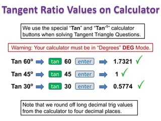 We use the special “Tan” and “Tan-1
” calculator
buttons when solving Tangent Triangle Questions.
Warning: Your calculator must be in “Degrees” DEG Mode.
Tan 60o
tan 60 enter 1.7321
Tan 45o
tan 45 enter 1
Tan 30o
tan 30 enter 0.5774
Note that we round off long decimal trig values
from the calculator to four decimal places.
 