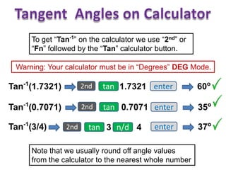 To get “Tan-1
” on the calculator we use “2nd” or
“Fn” followed by the “Tan” calculator button.
Warning: Your calculator must be in “Degrees” DEG Mode.
60o
tan 1.7321 enterTan-1
(1.7321)
Note that we usually round off angle values
from the calculator to the nearest whole number
2nd
35o
tan 0.7071 enterTan-1
(0.7071) 2nd
37o
tan 3 enterTan-1
(3/4) 2nd n/d 4
 