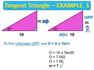 To find Unknown OPP, use O = A x Tanɵ
O = 10 x Tan35
O = 7.002
O = 7.00
m = 7
o
m
10
35 o
OPP
m
ADJ 10
35
 