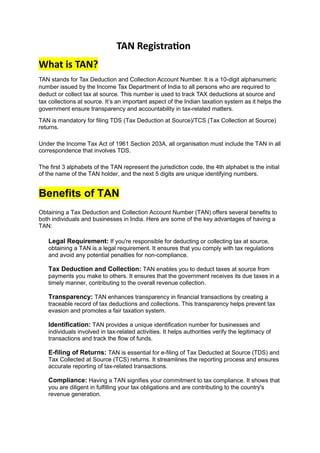 TAN Registration
What is TAN?
TAN stands for Tax Deduction and Collection Account Number. It is a 10-digit alphanumeric
number issued by the Income Tax Department of India to all persons who are required to
deduct or collect tax at source. This number is used to track TAX deductions at source and
tax collections at source. It’s an important aspect of the Indian taxation system as it helps the
government ensure transparency and accountability in tax-related matters.
TAN is mandatory for filing TDS (Tax Deduction at Source)/TCS (Tax Collection at Source)
returns.
Under the Income Tax Act of 1961 Section 203A, all organisation must include the TAN in all
correspondence that involves TDS.
The first 3 alphabets of the TAN represent the jurisdiction code, the 4th alphabet is the initial
of the name of the TAN holder, and the next 5 digits are unique identifying numbers.
Benefits of TAN
Obtaining a Tax Deduction and Collection Account Number (TAN) offers several benefits to
both individuals and businesses in India. Here are some of the key advantages of having a
TAN:
Legal Requirement: If you're responsible for deducting or collecting tax at source,
obtaining a TAN is a legal requirement. It ensures that you comply with tax regulations
and avoid any potential penalties for non-compliance.
Tax Deduction and Collection: TAN enables you to deduct taxes at source from
payments you make to others. It ensures that the government receives its due taxes in a
timely manner, contributing to the overall revenue collection.
Transparency: TAN enhances transparency in financial transactions by creating a
traceable record of tax deductions and collections. This transparency helps prevent tax
evasion and promotes a fair taxation system.
Identification: TAN provides a unique identification number for businesses and
individuals involved in tax-related activities. It helps authorities verify the legitimacy of
transactions and track the flow of funds.
E-filing of Returns: TAN is essential for e-filing of Tax Deducted at Source (TDS) and
Tax Collected at Source (TCS) returns. It streamlines the reporting process and ensures
accurate reporting of tax-related transactions.
Compliance: Having a TAN signifies your commitment to tax compliance. It shows that
you are diligent in fulfilling your tax obligations and are contributing to the country's
revenue generation.
 