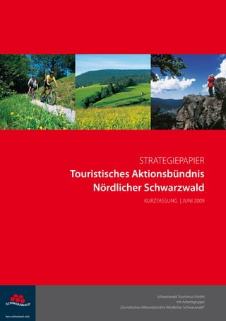 Strategiepapier
Touristisches Aktionsbündnis
     Nördlicher Schwarzwald
                         Kurzfassung | Juni 2009




                                  Schwarzwald Tourismus GmbH
                                               mit Arbeitsgruppe
          „Touristisches Aktionsbündnis Nördlicher Schwarzwald“
 