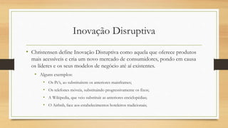 Inovação Disruptiva
• Christensen define Inovação Distuptiva como aquela que oferece produtos
mais acessíveis e cria um novo mercado de consumidores, pondo em causa
os líderes e os seus modelos de negócio até aí existentes.
• Alguns exemplos:
• Os Pc’s, ao substituírem os anteriores mainframes;
• Os telefones móveis, substituindo progressivamente os fixos;
• A Wikipedia, que veio substituir as anteriores enciclopédias;
• O Airbnb, face aos estabelecimentos hoteleiros tradicionais;
 