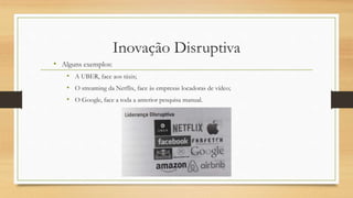 Inovação Disruptiva
• Alguns exemplos:
• A UBER, face aos táxis;
• O streaming da Netflix, face às empresas locadoras de vídeo;
• O Google, face a toda a anterior pesquisa manual.
 