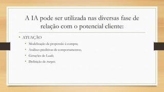 A IA pode ser utilizada nas diversas fase de
relação com o potencial cliente:
• ATUAÇÃO
• Modelização da propensão à compra;
• Análises preditivas de comportamentos;
• Gerações de Leads;
• Definição de trargets.
 