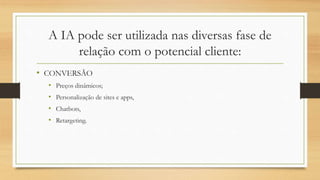 A IA pode ser utilizada nas diversas fase de
relação com o potencial cliente:
• CONVERSÃO
• Preços dinâmicos;
• Personalização de sites e apps,
• Chatbots,
• Retargeting.
 