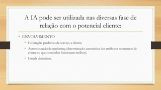 A IA pode ser utilizada nas diversas fase de
relação com o potencial cliente:
• ENVOLVIMENTO
• Estratégias preditivas de serviço a cliente;
• Automatização de marketing (determinação automática dos melhores momentos de
contacto; que conteúdos funcionam melhor);
• Emails dinâmicos.
 