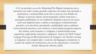 A IA vai permitir, na era do Marketing Pós-Digital, interpretar posts e
interações nas redes sociais, gerando respostas em tempo real, ajustadas e
automáticas; a interatividade total com as pessoas com fluidez de
diálogo: as pessoas clicam, fazem perguntas, obtêm respostas; a
mensagem publicitária vai ser totalmente adaptada à pessoa em causa;
tudo será adaptável para o mobile; as mensagens comunicacionais
passarão a ser data-driven, permitindo a publicidade nativa; ambiente
conversacional interativo, com chatboxes; a atual relação pergunta-resposta
dos chatbots, entre humano e a máquina, é transformada numa
experiência exploratória, interativa e adaptável. Através do NLP, Natural
Language Processing, do Reconhecimento de Imagem e do Machine Learning
as máquinas vão compreender o contexto da linguagem, interpretar os
estados de espírito do interlocutor, em vez de unicamente o conteúdo.
(Carlos Manuel de Oliveira, 2020)
 