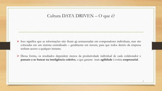 Cultura DATA DRIVEN – O que é?
4
 Isso significa que as informações não ficam só armazenadas em computadores individuais, mas são
colocadas em um sistema centralizado – geralmente em nuvem, para que todos dentro da empresa
tenham acesso a qualquer instante.
 Dessa forma, os resultados dependem menos da produtividade individual de cada colaborador e
passam a se basear na inteligência coletiva, o que garante mais agilidade à rotina empresarial.
 