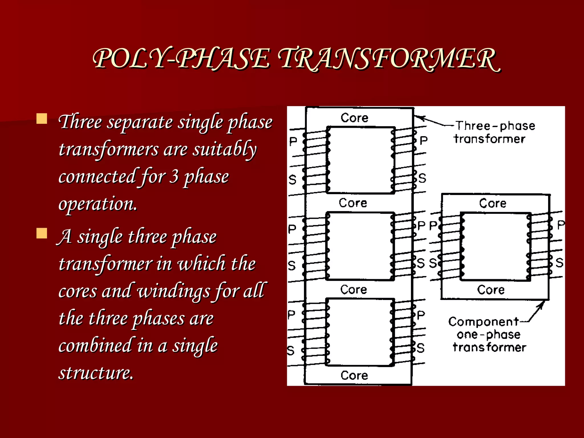 POLY-PHASE TRANSFORMER Three separate single phase transformers are suitably connected for 3 phase operation. A single three phase transformer in which the cores and windings for all the three phases are combined in a single structure.  