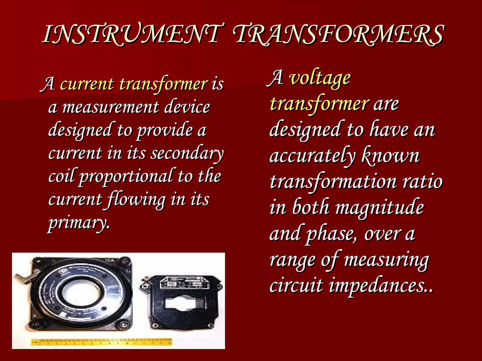 INSTRUMENT  TRANSFORMERS A current transformer is a measurement device designed to provide a current in its secondary coil proportional to the current flowing in its primary. A voltage transformer are designed to have an accurately known transformation ratio in both magnitude and phase, over a range of measuring circuit impedances..  A  current transformer  is a measurement device designed to provide a current in its secondary coil proportional to the current flowing in its primary. A  voltage transformer  are designed to have an accurately known transformation ratio in both magnitude and phase, over a range of measuring circuit impedances..  