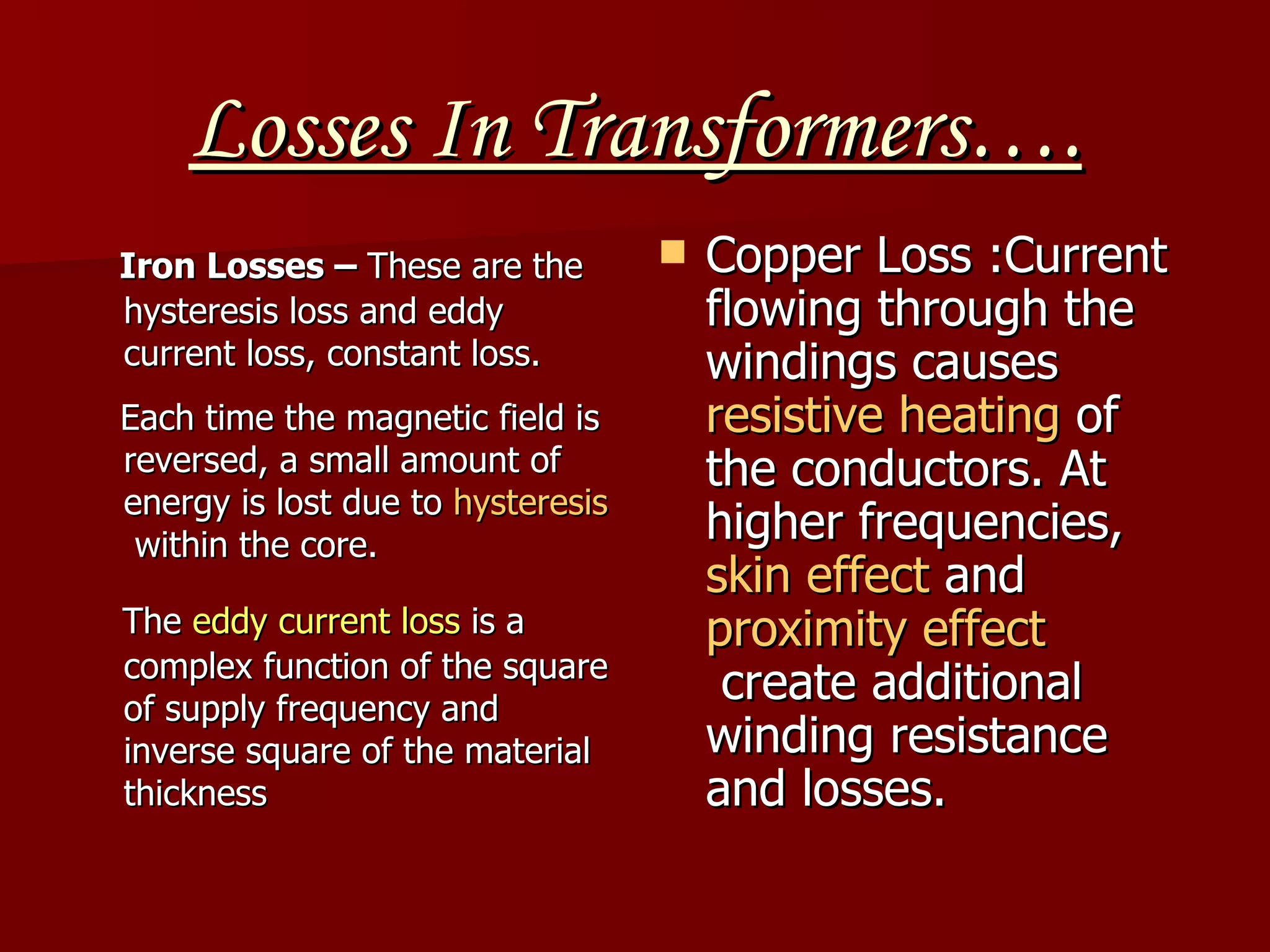 Losses In Transformers…. Iron Losses –  These are the hysteresis loss and eddy current loss, constant loss.  Each time the magnetic field is reversed, a small amount of energy is lost due to  hysteresis  within the core.     The  eddy current loss  is a complex function of the square of supply frequency and inverse square of the material thickness   Copper Loss :Current flowing through the windings causes  resistive heating  of the conductors. At higher frequencies,  skin effect  and  proximity effect  create additional winding resistance and losses.  