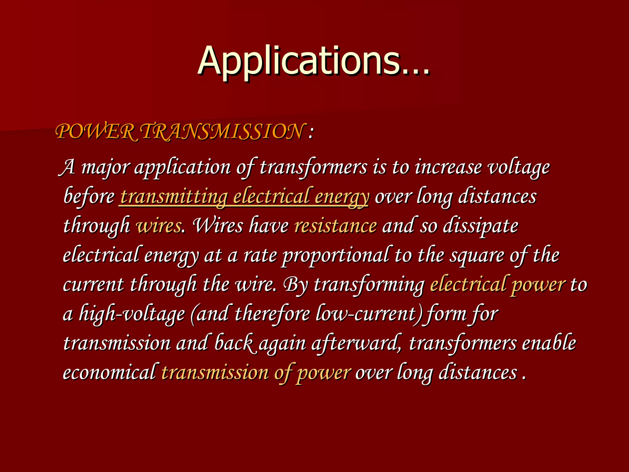 Applications… POWER TRANSMISSION  : A major application of transformers is to increase voltage before  transmitting electrical  energy  over long distances through  wires . Wires have  resistance  and so dissipate electrical energy at a rate proportional to the square of the current through the wire. By transforming  electrical power  to a high-voltage (and therefore low-current) form for transmission and back again afterward, transformers enable economical  transmission of power  over long distances . 
